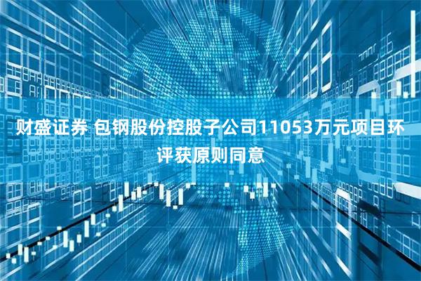 财盛证券 包钢股份控股子公司11053万元项目环评获原则同意