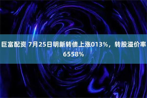 巨富配资 7月25日明新转债上涨013%，转股溢价率6558%