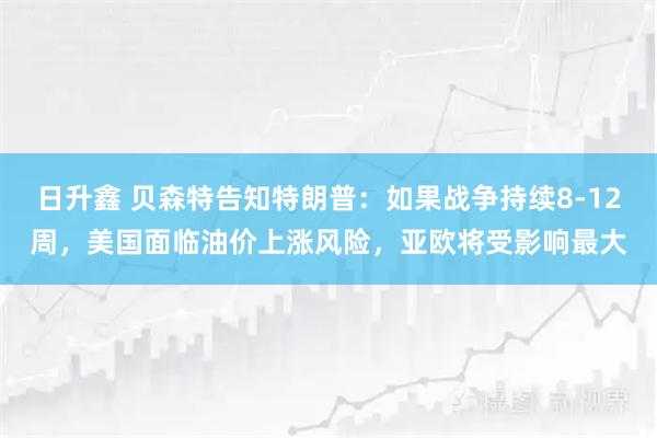 日升鑫 贝森特告知特朗普：如果战争持续8-12周，美国面临油价上涨风险，亚欧将受影响最大