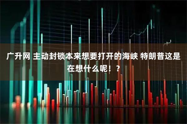 广升网 主动封锁本来想要打开的海峡 特朗普这是在想什么呢！？