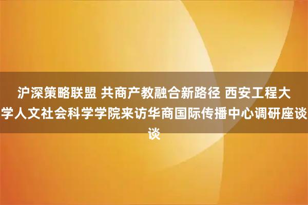 沪深策略联盟 共商产教融合新路径 西安工程大学人文社会科学学院来访华商国际传播中心调研座谈