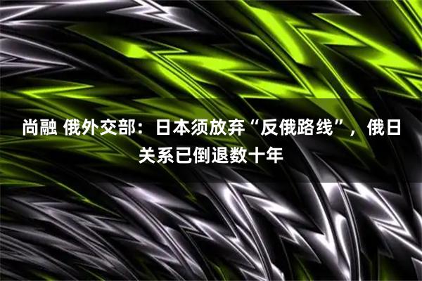 尚融 俄外交部：日本须放弃“反俄路线”，俄日关系已倒退数十年