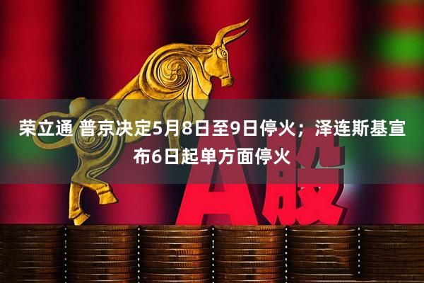 荣立通 普京决定5月8日至9日停火；泽连斯基宣布6日起单方面停火