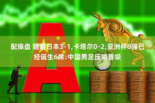 配操盘 随着日本3-1,卡塔尔0-2,亚洲杯8强已经诞生6席:中国男足压哨晋级