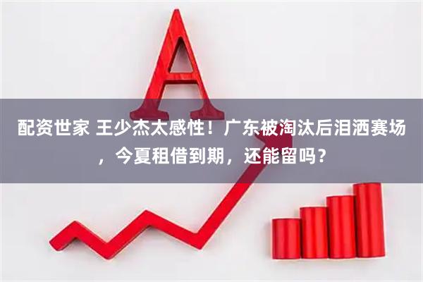 配资世家 王少杰太感性！广东被淘汰后泪洒赛场，今夏租借到期，还能留吗？
