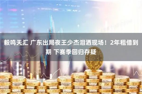 毅鸣天汇 广东出局夜王少杰泪洒现场！2年租借到期 下赛季回归存疑