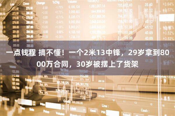 一点钱程 搞不懂！一个2米13中锋，29岁拿到8000万合同，30岁被摆上了货架