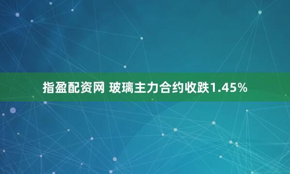 指盈配资网 玻璃主力合约收跌1.45%