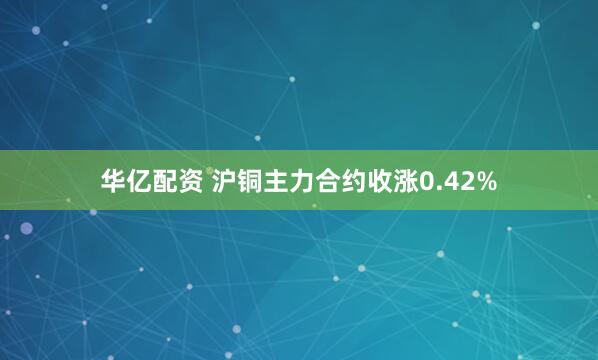 华亿配资 沪铜主力合约收涨0.42%