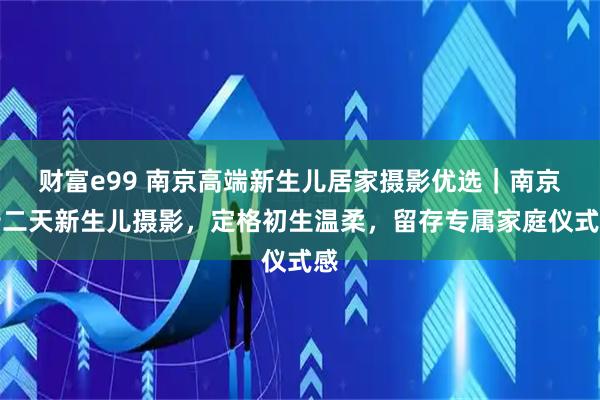 财富e99 南京高端新生儿居家摄影优选｜南京十二天新生儿摄影，定格初生温柔，留存专属家庭仪式感