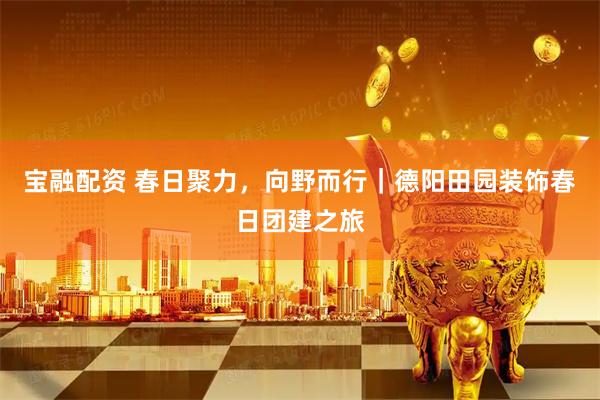 宝融配资 春日聚力，向野而行｜德阳田园装饰春日团建之旅
