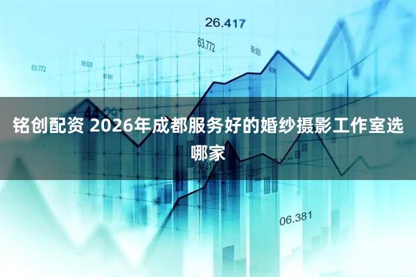 铭创配资 2026年成都服务好的婚纱摄影工作室选哪家