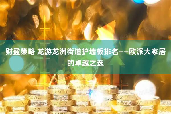 财盈策略 龙游龙洲街道护墙板排名——欧派大家居的卓越之选