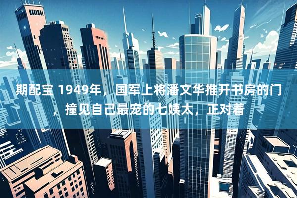 期配宝 1949年，国军上将潘文华推开书房的门，撞见自己最宠的七姨太，正对着